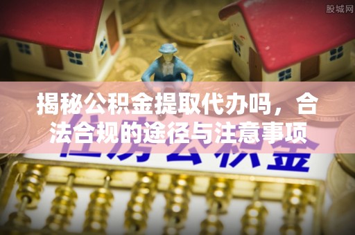 昆山揭秘公积金提取代办吗，合法合规的途径与注意事项