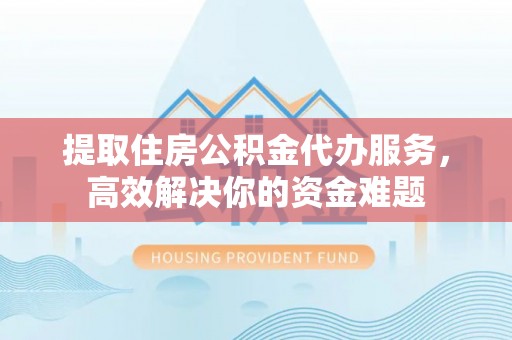 昆山提取住房公积金代办服务，高效解决你的资金难题