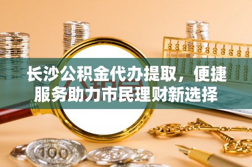 昆山长沙公积金代办提取，便捷服务助力市民理财新选择