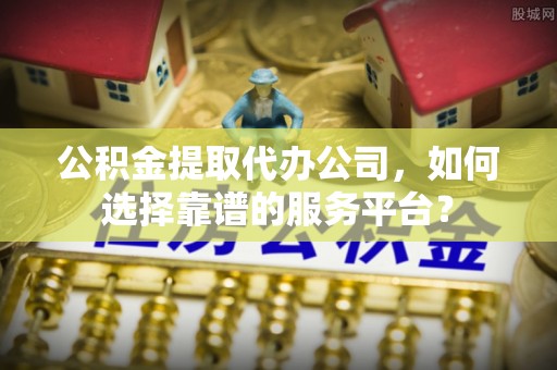 昆山公积金提取代办公司，如何选择靠谱的服务平台？