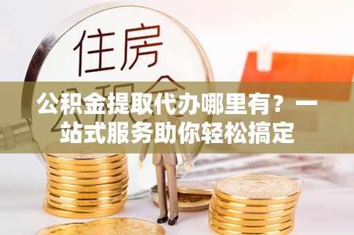 昆山公积金提取代办哪里有？一站式服务助你轻松搞定