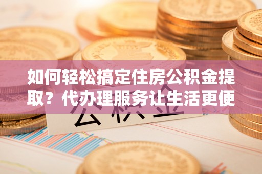 昆山如何轻松搞定住房公积金提取？代办理服务让生活更便捷！