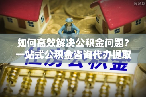 昆山如何高效解决公积金问题？一站式公积金咨询代办提取服务全解析