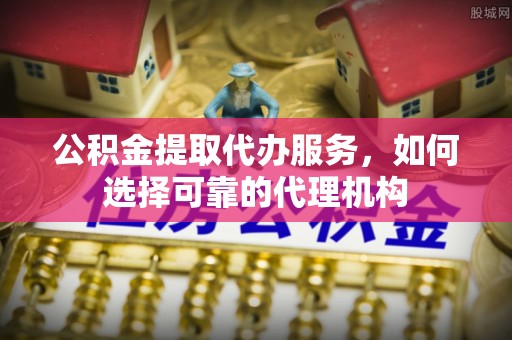 昆山公积金提取代办服务，如何选择可靠的代理机构