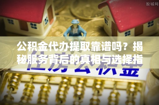 昆山公积金代办提取靠谱吗？揭秘服务背后的真相与选择指南