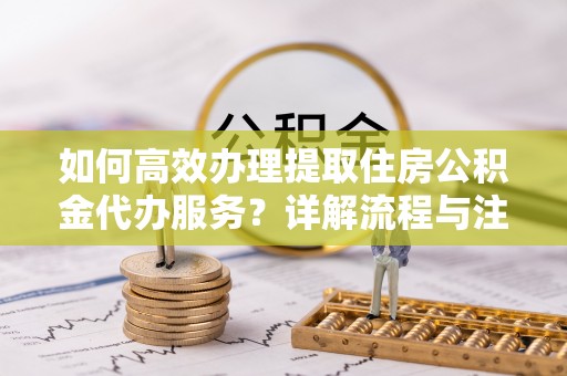 昆山如何高效办理提取住房公积金代办服务？详解流程与注意事项