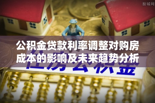 昆山公积金贷款利率调整对购房成本的影响及未来趋势分析