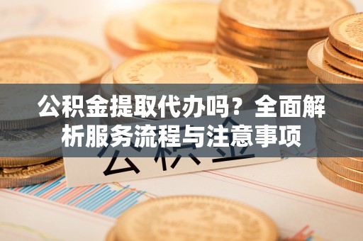 昆山公积金提取代办吗？全面解析服务流程与注意事项
