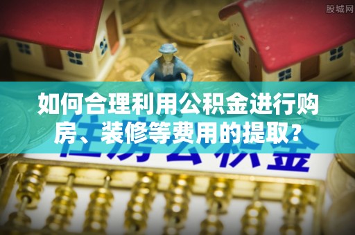 昆山如何合理利用公积金进行购房、装修等费用的提取？