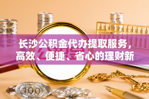 昆山长沙公积金代办提取服务，高效、便捷、省心的理财新选择