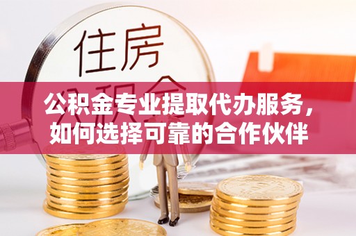昆山公积金专业提取代办服务，如何选择可靠的合作伙伴