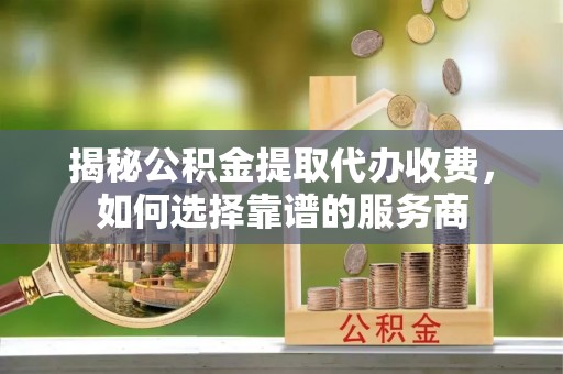 昆山揭秘公积金提取代办收费，如何选择靠谱的服务商