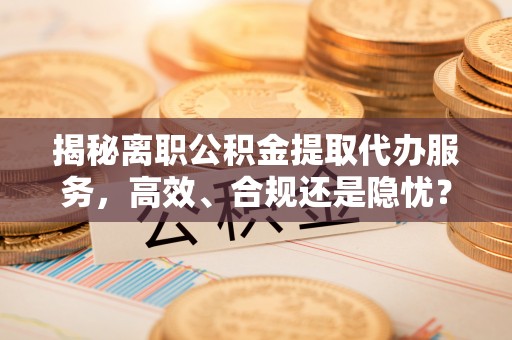 昆山揭秘离职公积金提取代办服务，高效、合规还是隐忧？