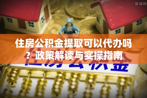 昆山住房公积金提取可以代办吗？政策解读与实操指南