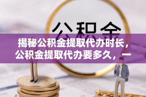昆山揭秘公积金提取代办时长，公积金提取代办要多久，一文读懂全流程