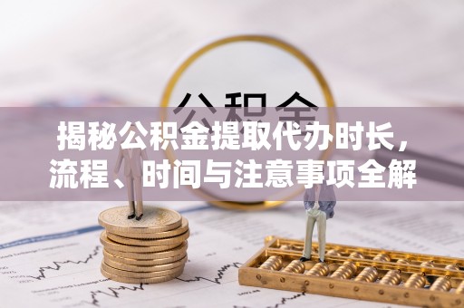 昆山揭秘公积金提取代办时长，流程、时间与注意事项全解析
