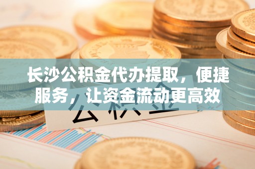 昆山长沙公积金代办提取，便捷服务，让资金流动更高效